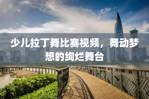 少儿拉丁舞比赛视频，舞动梦想的绚烂舞台