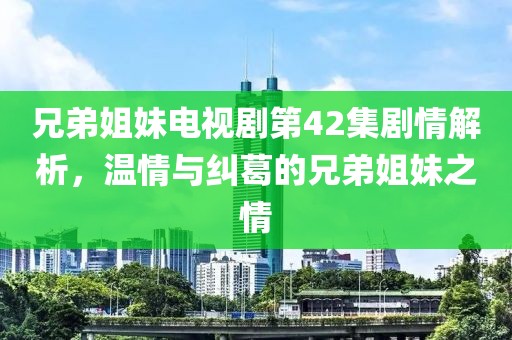 兄弟姐妹电视剧第42集剧情解析，温情与纠葛的兄弟姐妹之情