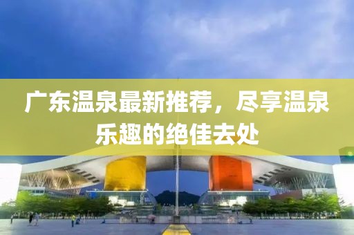 广东温泉最新推荐，尽享温泉乐趣的绝佳去处