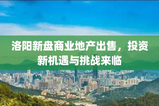 洛阳新盘商业地产出售，投资新机遇与挑战来临