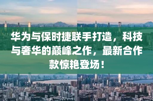 华为与保时捷联手打造，科技与奢华的巅峰之作，最新合作款惊艳登场！