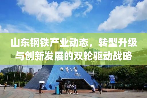 山东钢铁产业动态，转型升级与创新发展的双轮驱动战略