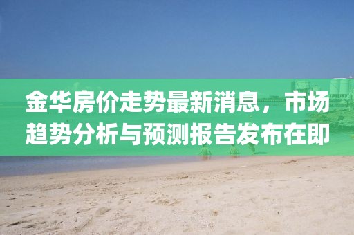 金华房价走势最新消息，市场趋势分析与预测报告发布在即