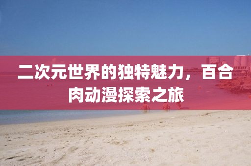 二次元世界的独特魅力，百合肉动漫探索之旅