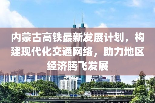 内蒙古高铁最新发展计划，构建现代化交通网络，助力地区经济腾飞发展
