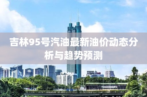 吉林95号汽油最新油价动态分析与趋势预测