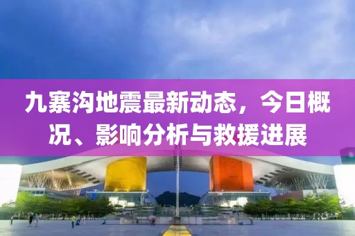 九寨沟地震最新动态，今日概况、影响分析与救援进展