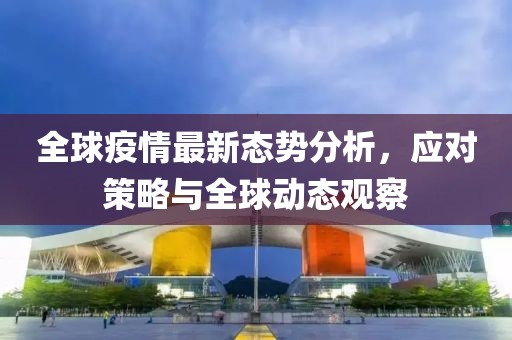 全球疫情最新态势分析，应对策略与全球动态观察