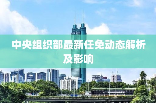 中央组织部最新任免动态解析及影响