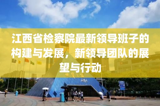 江西省检察院最新领导班子的构建与发展，新领导团队的展望与行动