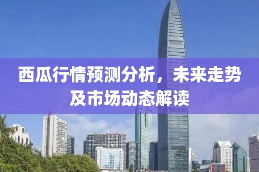 西瓜行情预测分析，未来走势及市场动态解读