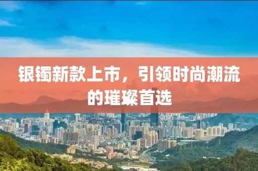 银镯新款上市，引领时尚潮流的璀璨首选