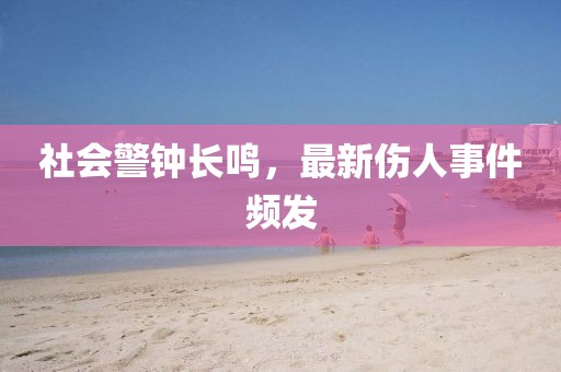 社会警钟长鸣，最新伤人事件频发