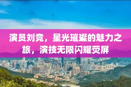 演员刘竞，星光璀璨的魅力之旅，演技无限闪耀荧屏