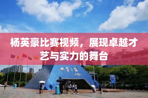杨英豪比赛视频，展现卓越才艺与实力的舞台