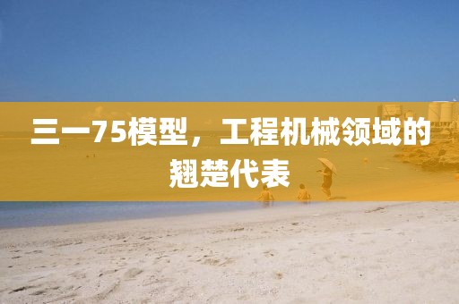 三一75模型，工程机械领域的翘楚代表