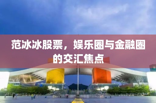 范冰冰股票，娱乐圈与金融圈的交汇焦点