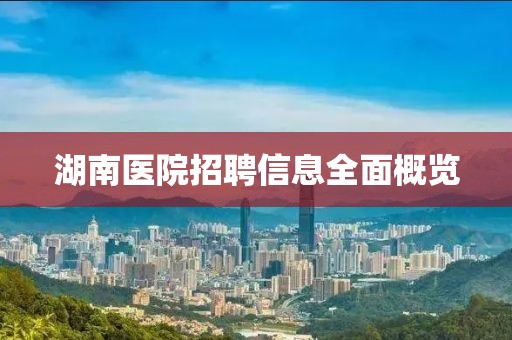 湖南医院招聘信息全面概览