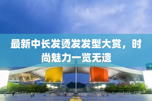 最新中长发烫发发型大赏，时尚魅力一览无遗