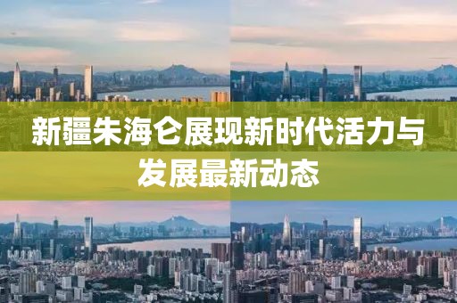 新疆朱海仑展现新时代活力与发展最新动态