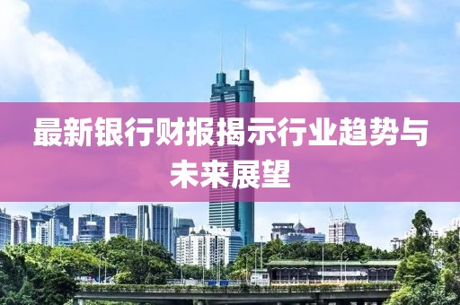 最新银行财报揭示行业趋势与未来展望