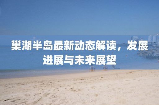 巢湖半岛最新动态解读，发展进展与未来展望