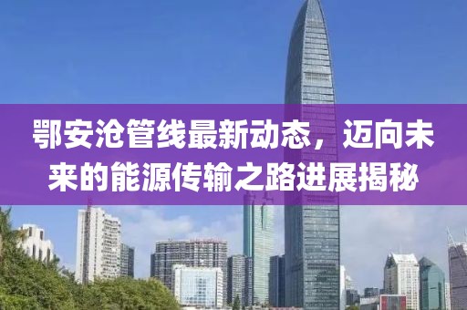 鄂安沧管线最新动态，迈向未来的能源传输之路进展揭秘