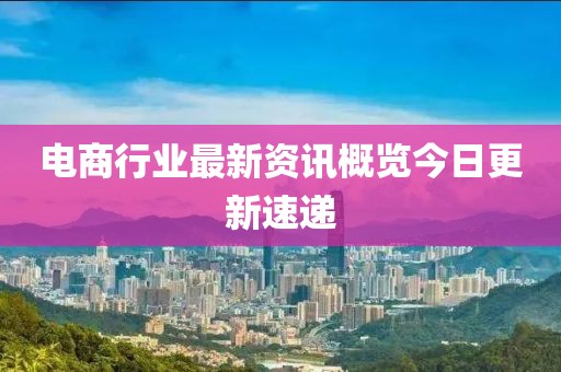 电商行业最新资讯概览今日更新速递