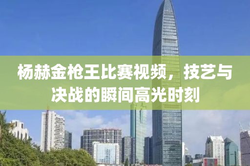 杨赫金枪王比赛视频，技艺与决战的瞬间高光时刻