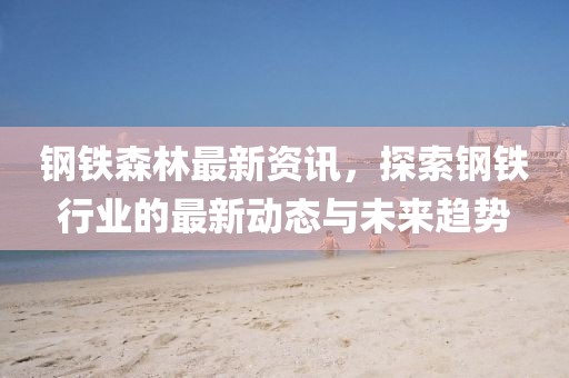 钢铁森林最新资讯，探索钢铁行业的最新动态与未来趋势
