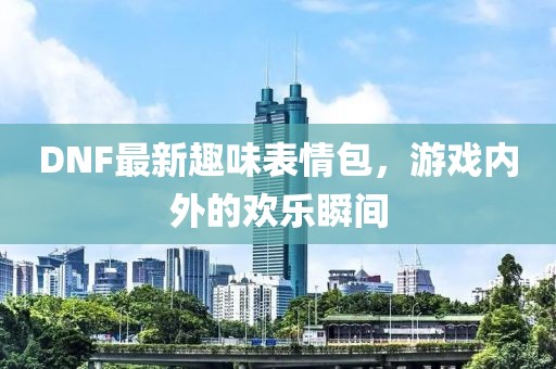 DNF最新趣味表情包，游戏内外的欢乐瞬间