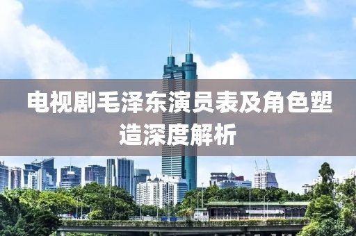 电视剧毛泽东演员表及角色塑造深度解析