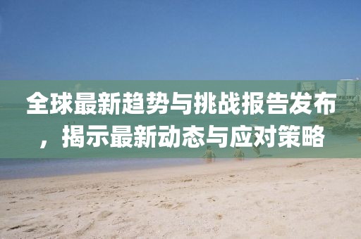全球最新趋势与挑战报告发布，揭示最新动态与应对策略