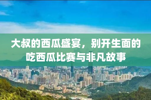 大叔的西瓜盛宴，别开生面的吃西瓜比赛与非凡故事
