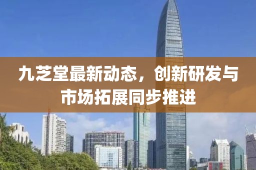 九芝堂最新动态，创新研发与市场拓展同步推进