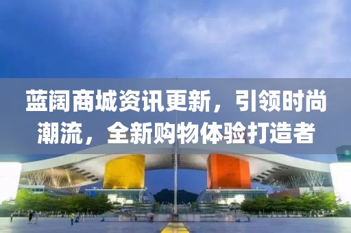 蓝阔商城资讯更新，引领时尚潮流，全新购物体验打造者