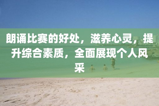 朗诵比赛的好处，滋养心灵，提升综合素质，全面展现个人风采