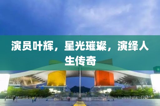 演员叶辉，星光璀璨，演绎人生传奇