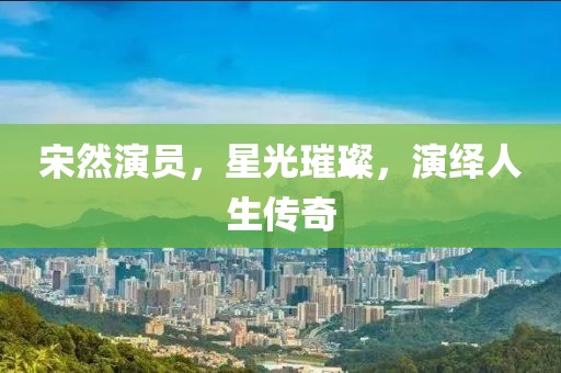 宋然演员，星光璀璨，演绎人生传奇