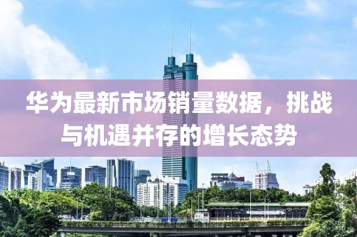 华为最新市场销量数据，挑战与机遇并存的增长态势