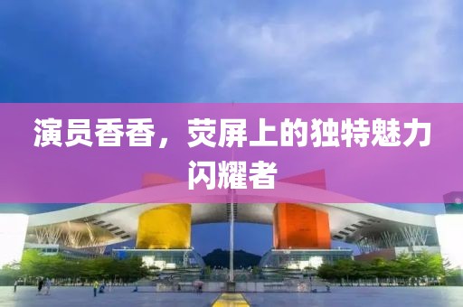 演员香香，荧屏上的独特魅力闪耀者