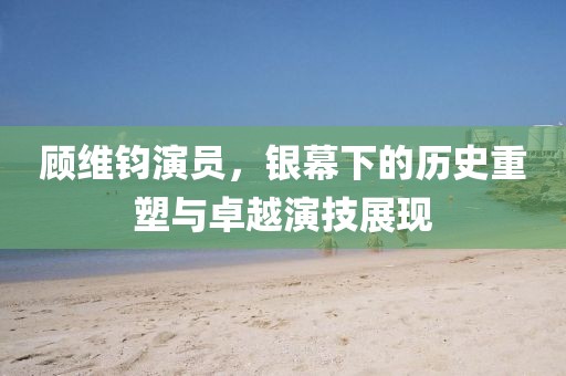 顾维钧演员，银幕下的历史重塑与卓越演技展现
