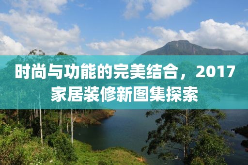 时尚与功能的完美结合，2017家居装修新图集探索