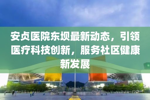 安贞医院东坝最新动态，引领医疗科技创新，服务社区健康新发展