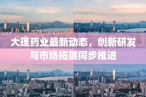 大理药业最新动态，创新研发与市场拓展同步推进