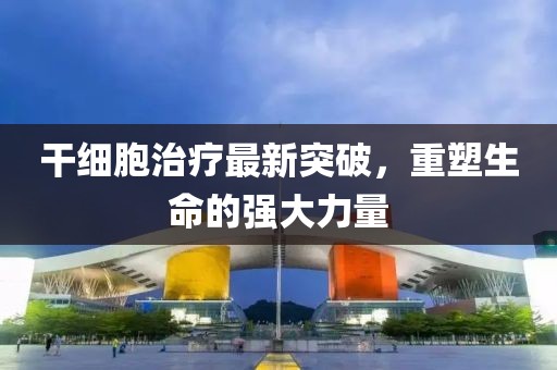 干细胞治疗最新突破，重塑生命的强大力量