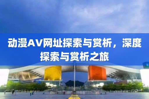 动漫AV网址探索与赏析，深度探索与赏析之旅