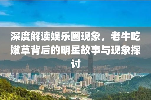 深度解读娱乐圈现象，老牛吃嫩草背后的明星故事与现象探讨