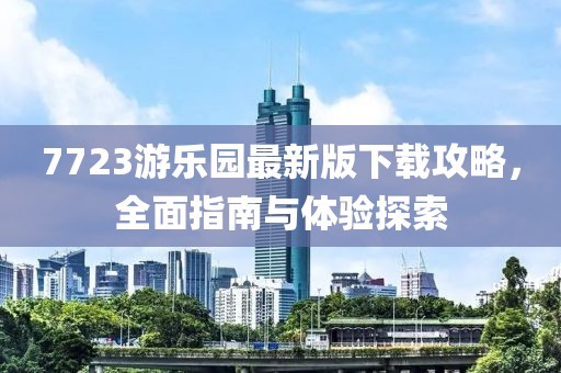 7723游乐园最新版下载攻略，全面指南与体验探索