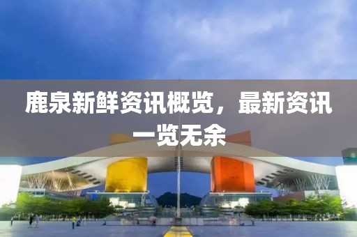 鹿泉新鲜资讯概览，最新资讯一览无余